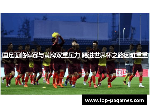 国足面临停赛与黄牌双重压力 踢进世界杯之路困难重重 国足面临停赛与黄牌双重压力 踢进世界杯之路困难重重