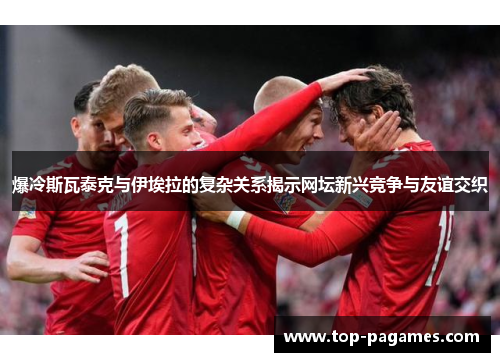 爆冷斯瓦泰克与伊埃拉的复杂关系揭示网坛新兴竞争与友谊交织