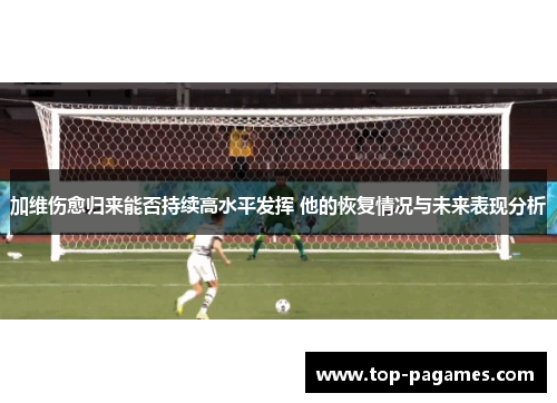 加维伤愈归来能否持续高水平发挥 他的恢复情况与未来表现分析