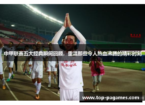 中甲联赛五大经典瞬间回顾，重温那些令人热血沸腾的精彩时刻