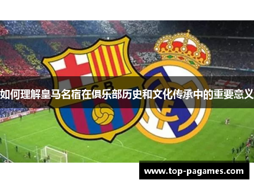如何理解皇马名宿在俱乐部历史和文化传承中的重要意义