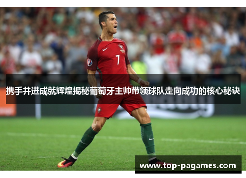 携手并进成就辉煌揭秘葡萄牙主帅带领球队走向成功的核心秘诀
