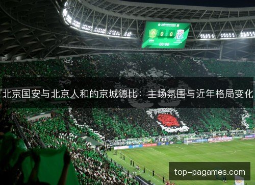 北京国安与北京人和的京城德比:主场氛围与近年格局变化 北京国安与北京人和的京城德比:主场氛围与近年格局变化